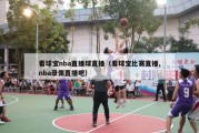 看球宝nba直播球直播（看球宝比赛直播,nba录像直播吧）