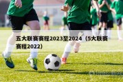 五大联赛赛程2023至2024（5大联赛赛程2022）