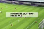 2024欧洲杯决赛是几点,2024欧洲杯决赛是几点到几点