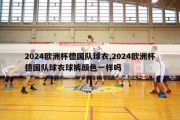 2024欧洲杯德国队球衣,2024欧洲杯德国队球衣球裤颜色一样吗