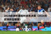 2024欧洲杯赛程时间表决赛（2024年欧洲杯在哪里）