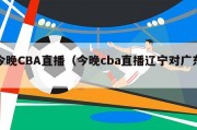 今晚CBA直播（今晚cba直播辽宁对广东）