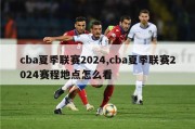 cba夏季联赛2024,cba夏季联赛2024赛程地点怎么看