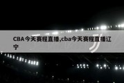 CBA今天赛程直播,cba今天赛程直播辽宁