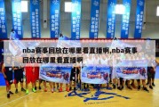 nba赛事回放在哪里看直播啊,nba赛事回放在哪里看直播啊