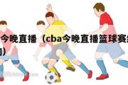 cba今晚直播（cba今晚直播篮球赛结果查询）