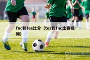 fnc和tes比分（tes和fnc比赛视频）