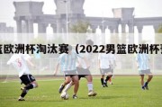 男篮欧洲杯淘汰赛（2022男篮欧洲杯预选赛）