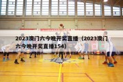 2023澳门六今晚开奖直播（2023澳门六今晚开奖直播154）