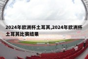 2024年欧洲杯土耳其,2024年欧洲杯土耳其比赛结果