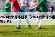 2024欧洲杯小组赛（2024欧洲杯小组赛抽签）