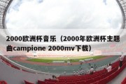 2000欧洲杯音乐（2000年欧洲杯主题曲campione 2000mv下载）