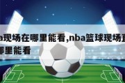 nba现场在哪里能看,nba篮球现场直播在哪里能看